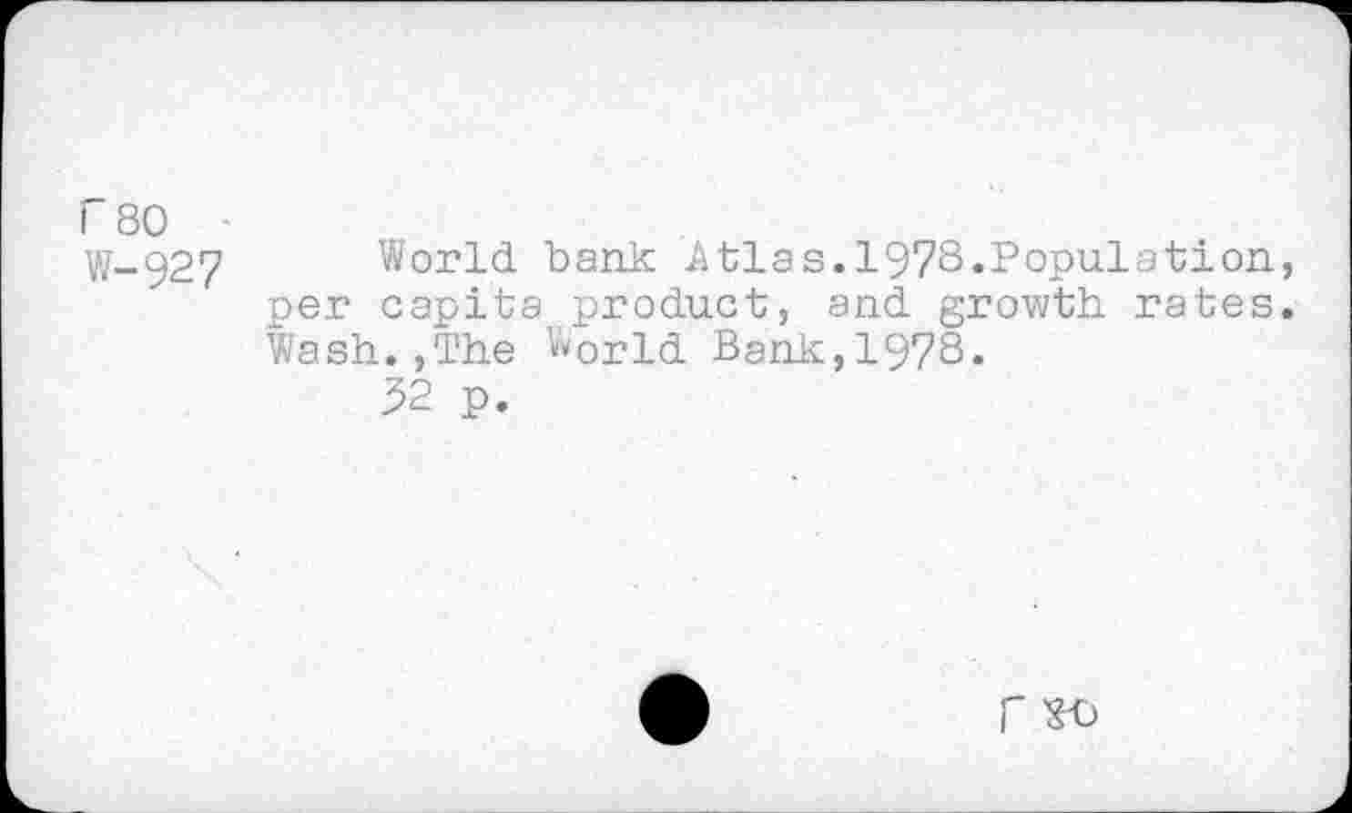 ﻿r 80 •
W-927 World bank Atlas.1978.Population, per capita product, and growth rates. Wash.,The World Bank,1978«
52 p.
r ^0